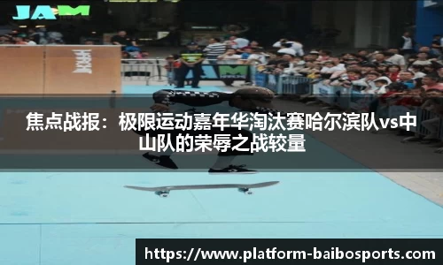 焦点战报：极限运动嘉年华淘汰赛哈尔滨队vs中山队的荣辱之战较量